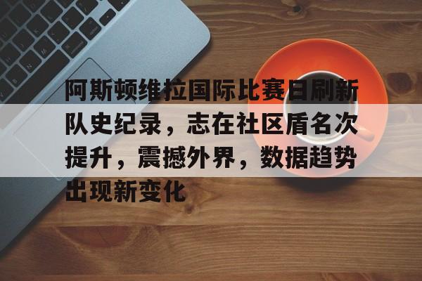 阿斯顿维拉国际比赛日刷新队史纪录,志在社区盾名次提升,震撼外界,数据趋势出现新变化的简单介绍-英雄联盟竞猜