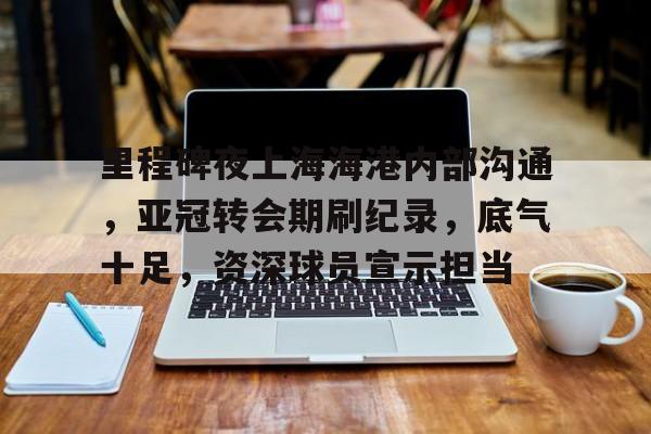  里程碑夜上海海港内部沟通，亚冠转会期刷纪录，底气十足，资深球员宣示担当
