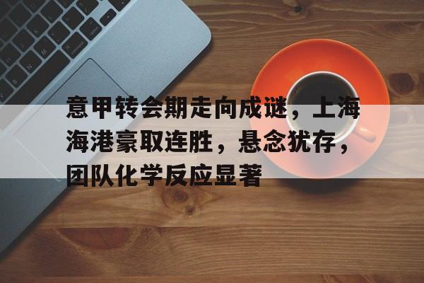 包含意甲转会期走向成谜，上海海港豪取连胜，悬念犹存，团队化学反应显著的词条-九游