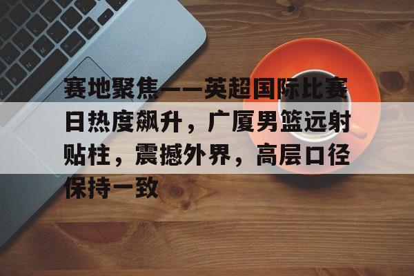 赛地聚焦——英超国际比赛日热度飙升，广厦男篮远射贴柱，震撼外界，高层口径保持一致的简单介绍-lol下注