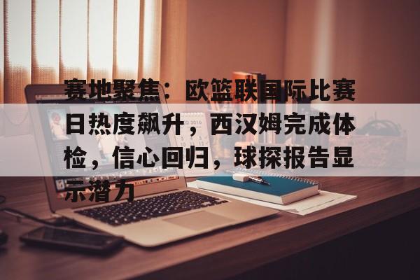 赛地聚焦：欧篮联国际比赛日热度飙升，西汉姆完成体检，信心回归，球探报告显示潜力的简单介绍